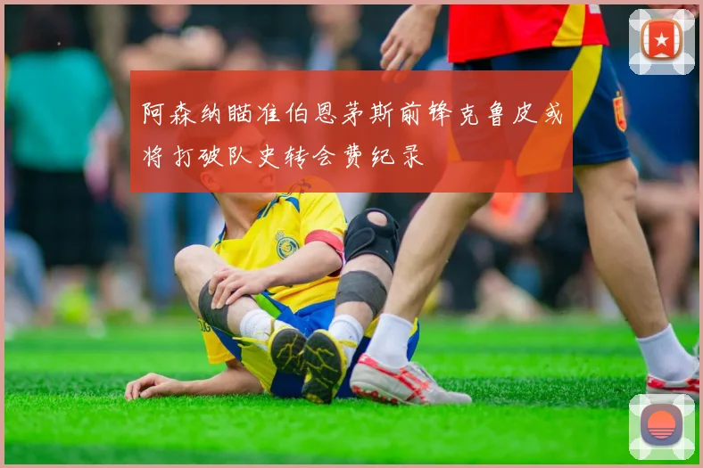 阿森纳瞄准伯恩茅斯前锋克鲁皮或将打破队史转会费纪录