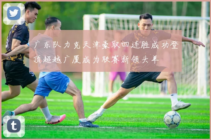 广东队力克天津豪取四连胜成功登顶超越广厦成为联赛新领头羊
