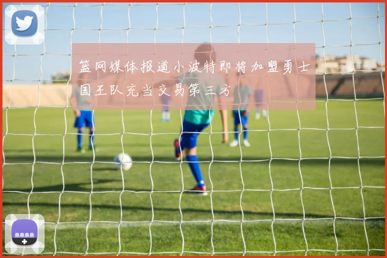 篮网媒体报道小波特即将加盟勇士国王队充当交易第三方
