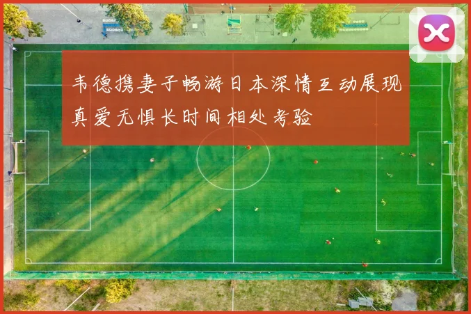 韦德携妻子畅游日本深情互动展现真爱无惧长时间相处考验