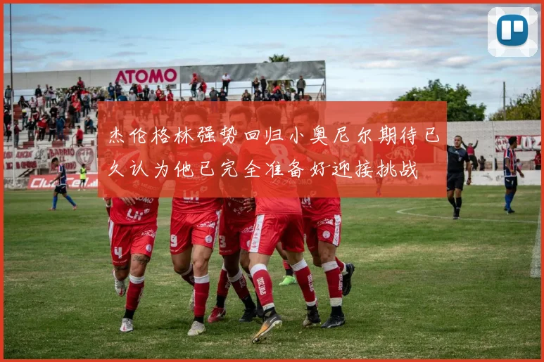 杰伦格林强势回归小奥尼尔期待已久认为他已完全准备好迎接挑战