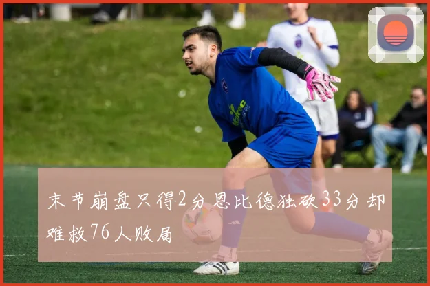 末节崩盘只得2分恩比德独砍33分却难救76人败局