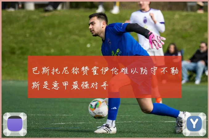 巴斯托尼称赞霍伊伦难以防守不勒斯是意甲最强对手